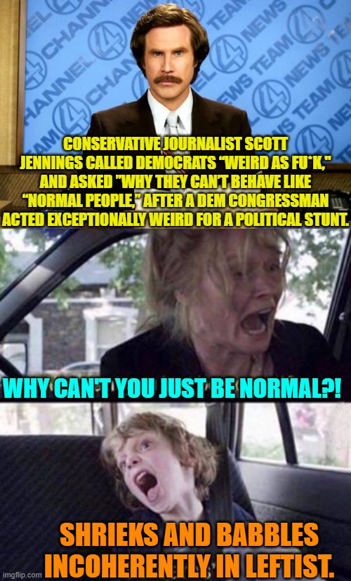 But . . . being weird IS . . . leftist. | CONSERVATIVE JOURNALIST SCOTT JENNINGS CALLED DEMOCRATS “WEIRD AS FU*K," AND ASKED ”WHY THEY CAN’T BEHAVE LIKE “NORMAL PEOPLE,” AFTER A DEM CONGRESSMAN ACTED EXCEPTIONALLY WEIRD FOR A POLITICAL STUNT. WHY CAN'T YOU JUST BE NORMAL?! SHRIEKS AND BABBLES INCOHERENTLY IN LEFTIST. | image tagged in breaking news | made w/ Imgflip meme maker