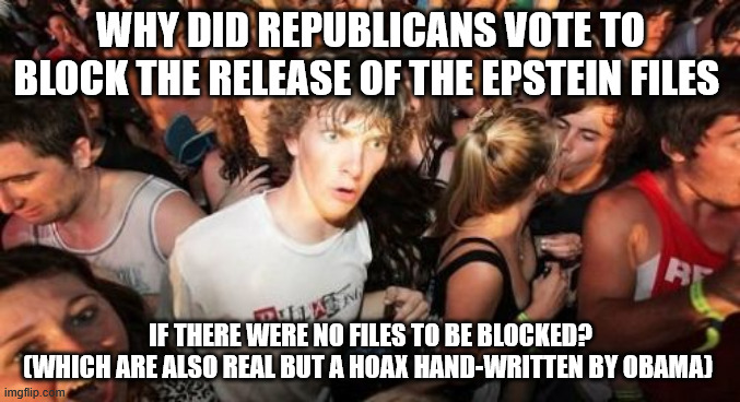 It's a conundrum! | WHY DID REPUBLICANS VOTE TO BLOCK THE RELEASE OF THE EPSTEIN FILES; IF THERE WERE NO FILES TO BE BLOCKED?
(WHICH ARE ALSO REAL BUT A HOAX HAND-WRITTEN BY OBAMA) | image tagged in memes,sudden clarity clarence,epstein files,jeffrey epstein,donald trump | made w/ Imgflip meme maker