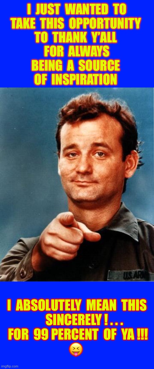 Funny … OR Hurtful ?  I’d Like To Believe ( BOTH ) !!!  : ) | I  JUST  WANTED  TO
TAKE  THIS  OPPORTUNITY 
TO  THANK  Y’ALL 
FOR  ALWAYS
BEING  A  SOURCE 
OF  INSPIRATION; I  ABSOLUTELY  MEAN  THIS  
      SINCERELY ! . . .
 FOR  99 PERCENT  OF  YA !!!
😝 | image tagged in bill murray | made w/ Imgflip meme maker