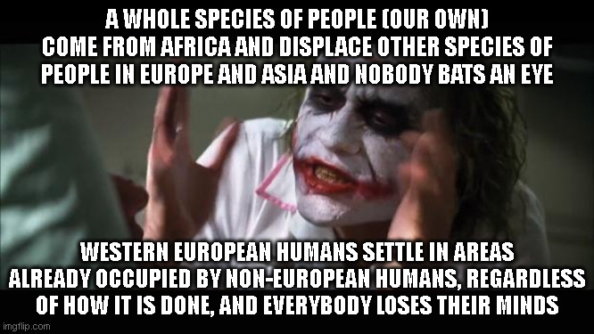 Note: This post is neither in favor of or against Neanderthals or Denisovans. | A WHOLE SPECIES OF PEOPLE (OUR OWN) COME FROM AFRICA AND DISPLACE OTHER SPECIES OF PEOPLE IN EUROPE AND ASIA AND NOBODY BATS AN EYE; WESTERN EUROPEAN HUMANS SETTLE IN AREAS ALREADY OCCUPIED BY NON-EUROPEAN HUMANS, REGARDLESS OF HOW IT IS DONE, AND EVERYBODY LOSES THEIR MINDS | image tagged in memes,and everybody loses their minds | made w/ Imgflip meme maker