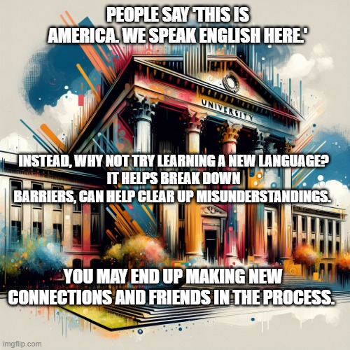 Learn Something New | PEOPLE SAY 'THIS IS AMERICA. WE SPEAK ENGLISH HERE.'; INSTEAD, WHY NOT TRY LEARNING A NEW LANGUAGE?
IT HELPS BREAK DOWN BARRIERS, CAN HELP CLEAR UP MISUNDERSTANDINGS. YOU MAY END UP MAKING NEW CONNECTIONS AND FRIENDS IN THE PROCESS. | image tagged in a college university building | made w/ Imgflip meme maker