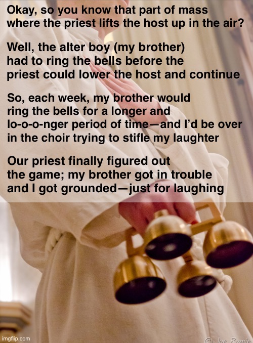 Sorry Not Sorry Father Pat | Okay, so you know that part of mass where the priest lifts the host up in the air? Well, the alter boy (my brother) had to ring the bells before the priest could lower the host and continue; So, each week, my brother would ring the bells for a longer and lo-o-o-nger period of time—and I’d be over in the choir trying to stifle my laughter; Our priest finally figured out the game; my brother got in trouble
and I got grounded—just for laughing | image tagged in funny memes,catholicism | made w/ Imgflip meme maker