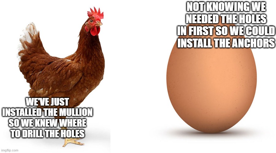 Chicken and egg | NOT KNOWING WE NEEDED THE HOLES IN FIRST SO WE COULD INSTALL THE ANCHORS; WE'VE JUST INSTALLED THE MULLION SO WE KNEW WHERE TO DRILL THE HOLES | image tagged in chicken and egg | made w/ Imgflip meme maker