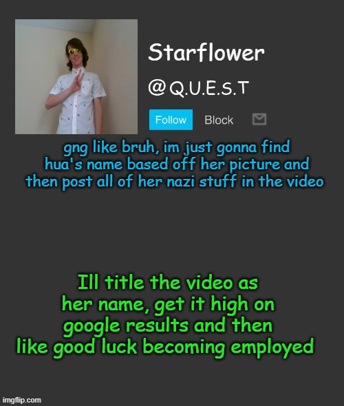 Starflower quest template | gng like bruh, im just gonna find hua's name based off her picture and then post all of her nazi stuff in the video; Ill title the video as her name, get it high on google results and then like good luck becoming employed | image tagged in starflower quest template | made w/ Imgflip meme maker