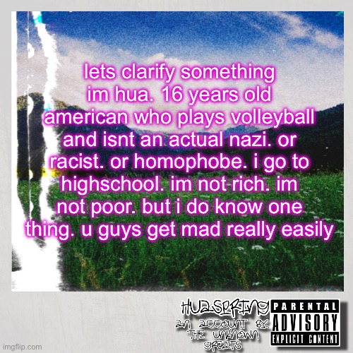HuaSpring Temp | lets clarify something im hua. 16 years old american who plays volleyball and isnt an actual nazi. or racist. or homophobe. i go to highschool. im not rich. im not poor. but i do know one thing. u guys get mad really easily | image tagged in huaspring temp | made w/ Imgflip meme maker