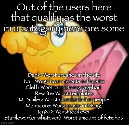 Take a damn shower | Out of the users here that qualify as the worst in a category here are some; Dank: Worst crushes in the site
Nat: Worst hear me outs in the site
Cleff: Worst at noticing ragebait 
Rewrite: Worst templates
Mr Smiles: Worst standards for people
Manticore: Worst posts in Msmg 
IcyXD: Worst idol ever
Starflower(or whatever): Worst amount of fetishes | image tagged in take a damn shower,msmg | made w/ Imgflip meme maker