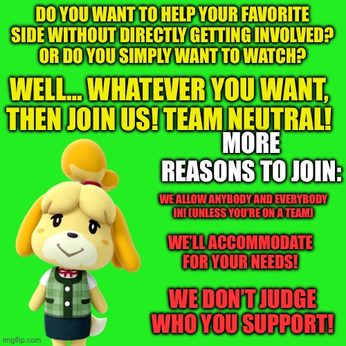 Neutral Poster | DO YOU WANT TO HELP YOUR FAVORITE SIDE WITHOUT DIRECTLY GETTING INVOLVED?
OR DO YOU SIMPLY WANT TO WATCH? WELL… WHATEVER YOU WANT, THEN JOIN US! TEAM NEUTRAL! MORE REASONS TO JOIN:; WE ALLOW ANYBODY AND EVERYBODY IN! (UNLESS YOU’RE ON A TEAM); WE’LL ACCOMMODATE FOR YOUR NEEDS! WE DON’T JUDGE WHO YOU SUPPORT! | image tagged in memes,blank transparent square | made w/ Imgflip meme maker