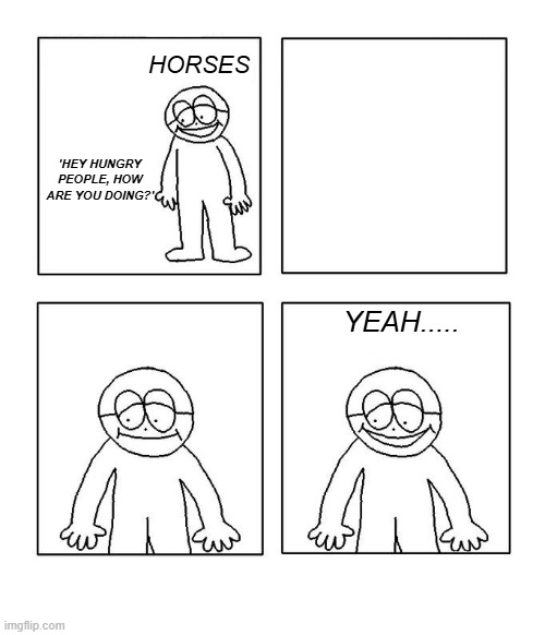 I'm so hungry I could eat a...dog, I mean....I could eat a dog right now... | HORSES; 'HEY HUNGRY PEOPLE, HOW ARE YOU DOING?'; YEAH..... | image tagged in hey little man hows it going blank,horses | made w/ Imgflip meme maker