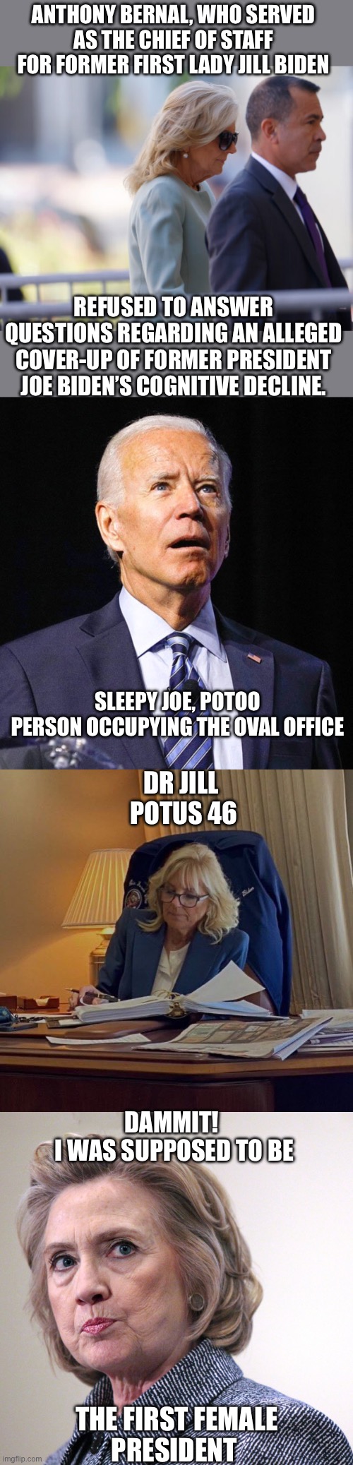 If Joe was not incompetent, then why can’t you testify to his mental abilities? Did everyone defer to Dr. Jill? | ANTHONY BERNAL, WHO SERVED AS THE CHIEF OF STAFF FOR FORMER FIRST LADY JILL BIDEN; REFUSED TO ANSWER QUESTIONS REGARDING AN ALLEGED COVER-UP OF FORMER PRESIDENT JOE BIDEN’S COGNITIVE DECLINE. SLEEPY JOE, POTOO
PERSON OCCUPYING THE OVAL OFFICE; DR JILL
 POTUS 46; DAMMIT!
 I WAS SUPPOSED TO BE; THE FIRST FEMALE
PRESIDENT | image tagged in joe biden,jill biden,hillary clinton pissed,potoo,incompetent | made w/ Imgflip meme maker