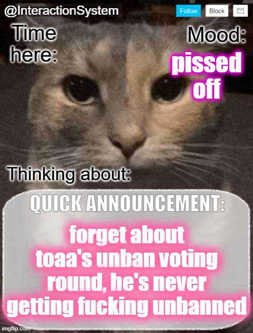 InteractionSystem's Quick Announcement Template | pissed off; forget about toaa's unban voting round, he's never getting fucking unbanned | image tagged in interactionsystem's quick announcement template,sans of topic | made w/ Imgflip meme maker