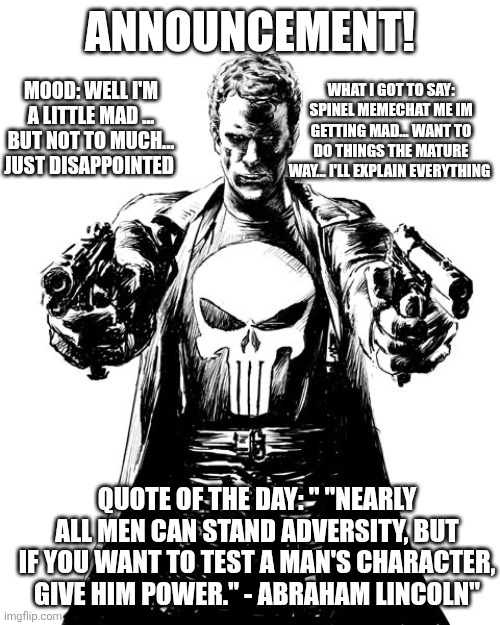 Punisher | ANNOUNCEMENT! MOOD: WELL I'M A LITTLE MAD ... BUT NOT TO MUCH... JUST DISAPPOINTED; WHAT I GOT TO SAY: SPINEL MEMECHAT ME IM GETTING MAD... WANT TO DO THINGS THE MATURE WAY... I'LL EXPLAIN EVERYTHING; QUOTE OF THE DAY: " "NEARLY ALL MEN CAN STAND ADVERSITY, BUT IF YOU WANT TO TEST A MAN'S CHARACTER, GIVE HIM POWER." - ABRAHAM LINCOLN" | image tagged in punisher | made w/ Imgflip meme maker