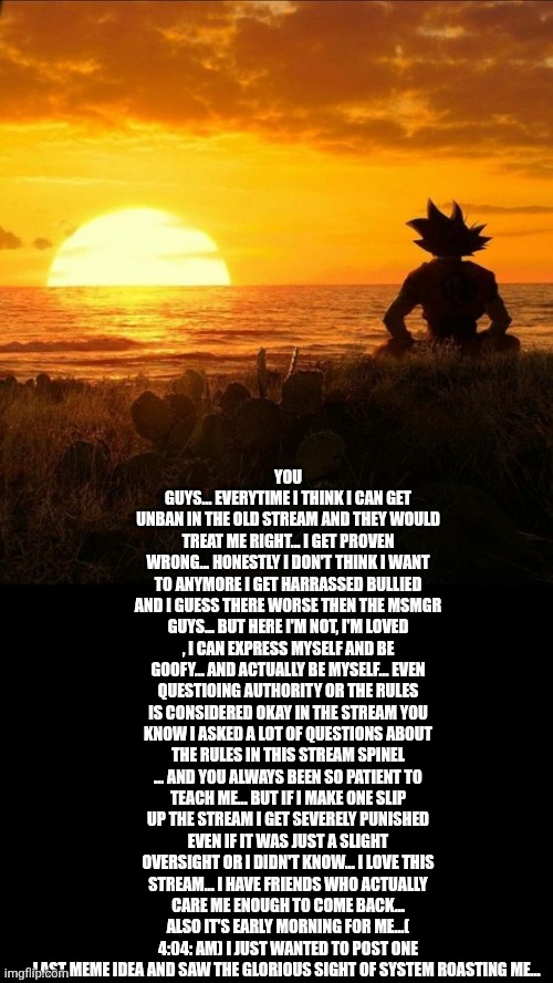 Dragonball Quoteable | YOU GUYS... EVERYTIME I THINK I CAN GET UNBAN IN THE OLD STREAM AND THEY WOULD TREAT ME RIGHT... I GET PROVEN WRONG... HONESTLY I DON'T THINK I WANT TO ANYMORE I GET HARRASSED BULLIED AND I GUESS THERE WORSE THEN THE MSMGR GUYS... BUT HERE I'M NOT, I'M LOVED , I CAN EXPRESS MYSELF AND BE GOOFY... AND ACTUALLY BE MYSELF... EVEN QUESTIOING AUTHORITY OR THE RULES IS CONSIDERED OKAY IN THE STREAM YOU KNOW I ASKED A LOT OF QUESTIONS ABOUT THE RULES IN THIS STREAM SPINEL ... AND YOU ALWAYS BEEN SO PATIENT TO TEACH ME... BUT IF I MAKE ONE SLIP UP THE STREAM I GET SEVERELY PUNISHED EVEN IF IT WAS JUST A SLIGHT OVERSIGHT OR I DIDN'T KNOW... I LOVE THIS STREAM... I HAVE FRIENDS WHO ACTUALLY CARE ME ENOUGH TO COME BACK... ALSO IT'S EARLY MORNING FOR ME...( 4:04: AM) I JUST WANTED TO POST ONE LAST MEME IDEA AND SAW THE GLORIOUS SIGHT OF SYSTEM ROASTING ME... | image tagged in dragonball quoteable | made w/ Imgflip meme maker