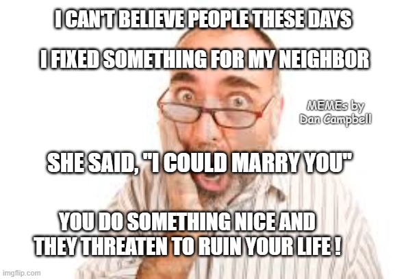 Shocked Man | I CAN'T BELIEVE PEOPLE THESE DAYS; I FIXED SOMETHING FOR MY NEIGHBOR; MEMEs by Dan Campbell; SHE SAID, "I COULD MARRY YOU"; YOU DO SOMETHING NICE AND THEY THREATEN TO RUIN YOUR LIFE ! | image tagged in shocked man | made w/ Imgflip meme maker