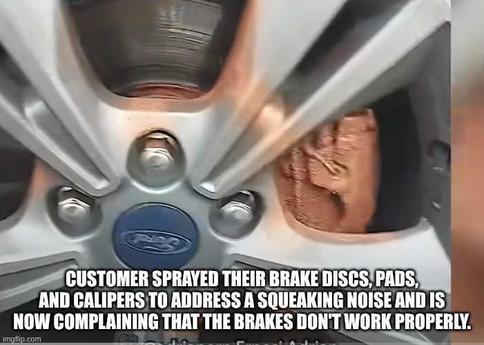 Bruuuuuuuuuuuuh | CUSTOMER SPRAYED THEIR BRAKE DISCS, PADS, AND CALIPERS TO ADDRESS A SQUEAKING NOISE AND IS NOW COMPLAINING THAT THE BRAKES DON'T WORK PROPERLY. | image tagged in repost,reposts,cars,idiot | made w/ Imgflip meme maker