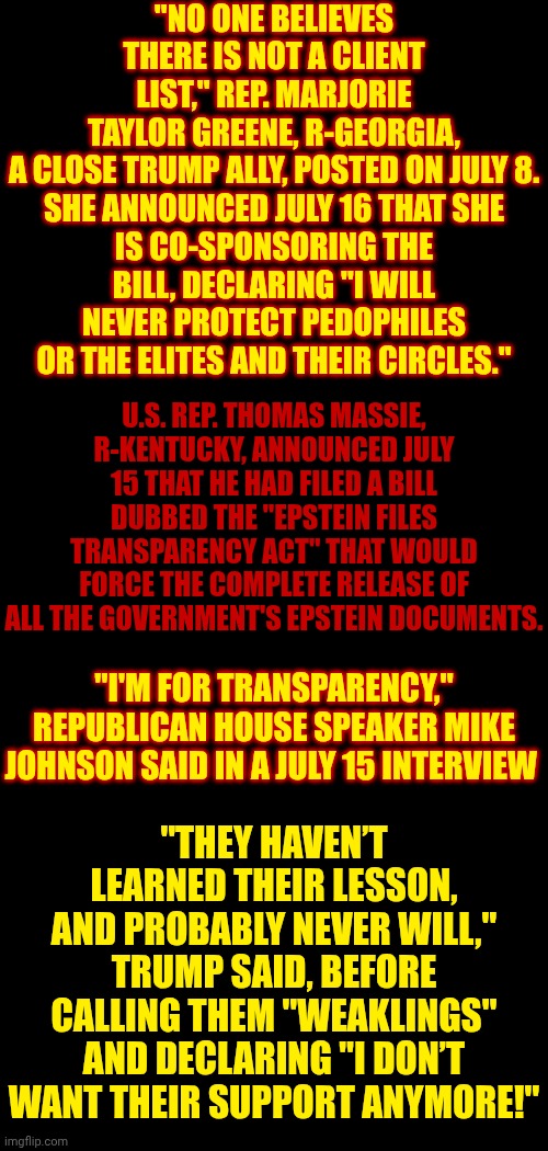 Trump's A Convicted Rapist And They've Covered Up Trump's Participation On Epstein Island Anyway So What's This Crap For? | "NO ONE BELIEVES THERE IS NOT A CLIENT LIST," REP. MARJORIE TAYLOR GREENE, R-GEORGIA, A CLOSE TRUMP ALLY, POSTED ON JULY 8.

SHE ANNOUNCED JULY 16 THAT SHE IS CO-SPONSORING THE BILL, DECLARING "I WILL NEVER PROTECT PEDOPHILES OR THE ELITES AND THEIR CIRCLES."; U.S. REP. THOMAS MASSIE, R-KENTUCKY, ANNOUNCED JULY 15 THAT HE HAD FILED A BILL DUBBED THE "EPSTEIN FILES TRANSPARENCY ACT" THAT WOULD FORCE THE COMPLETE RELEASE OF ALL THE GOVERNMENT'S EPSTEIN DOCUMENTS. "THEY HAVEN’T LEARNED THEIR LESSON, AND PROBABLY NEVER WILL," TRUMP SAID, BEFORE CALLING THEM "WEAKLINGS"
AND DECLARING "I DON’T WANT THEIR SUPPORT ANYMORE!"; "I'M FOR TRANSPARENCY," REPUBLICAN HOUSE SPEAKER MIKE JOHNSON SAID IN A JULY 15 INTERVIEW | image tagged in memes,maga,conservative hypocrisy,wake up,trump is a convicted rapist,jeffrey epstein | made w/ Imgflip meme maker