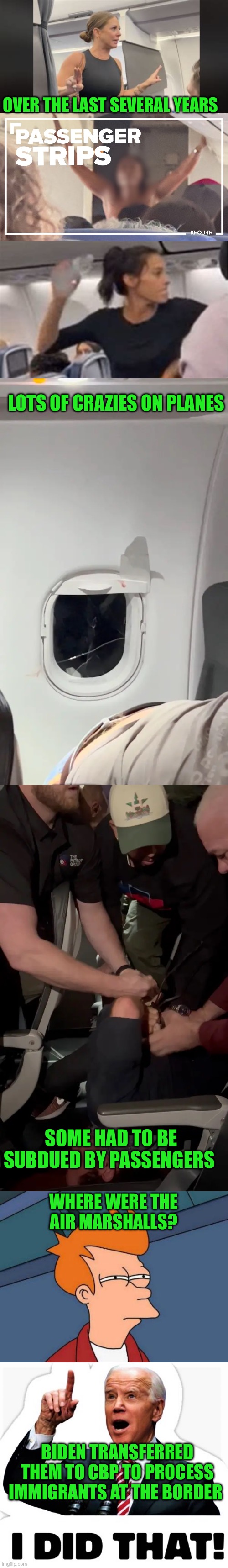 Biden prioritized immigration over airline passenger safety. Never forget the Democrats don’t put Americans first. | OVER THE LAST SEVERAL YEARS; LOTS OF CRAZIES ON PLANES; SOME HAD TO BE SUBDUED BY PASSENGERS; WHERE WERE THE 
AIR MARSHALLS? BIDEN TRANSFERRED THEM TO CBP TO PROCESS IMMIGRANTS AT THE BORDER | image tagged in biden - i did that,air marshalls,cbp,immigrants | made w/ Imgflip meme maker
