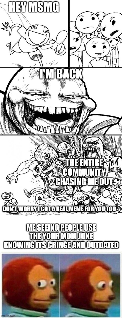 HEY MSMG; I'M BACK; THE ENTIRE COMMUNITY CHASING ME OUT; DON'T WORRY I GOT A REAL MEME FOR YOU TOO; ME SEEING PEOPLE USE THE YOUR MOM JOKE KNOWING ITS CRINGE AND OUTDATED | made w/ Imgflip meme maker