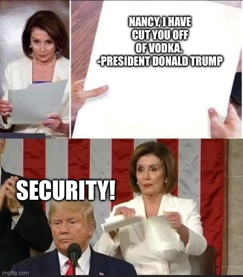 Nancy Pelosi tears speech | NANCY, I HAVE CUT YOU OFF OF VODKA.  -PRESIDENT DONALD TRUMP; SECURITY! | image tagged in nancy pelosi tears speech,nancy pelosi,donald trump,democrats,republicans,speech | made w/ Imgflip meme maker