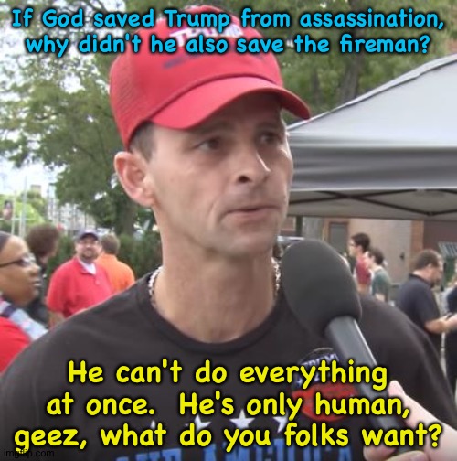 Can't do everything | If God saved Trump from assassination, why didn't he also save the fireman? He can't do everything at once.  He's only human, geez, what do you folks want? | image tagged in trump supporter | made w/ Imgflip meme maker