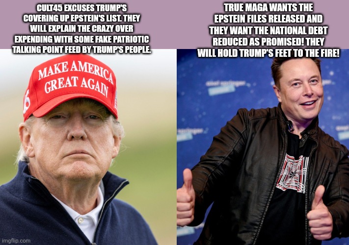 Maga vs cult 45 | CULT45 EXCUSES TRUMP'S COVERING UP EPSTEIN'S LIST. THEY WILL EXPLAIN THE CRAZY OVER EXPENDING WITH SOME FAKE PATRIOTIC TALKING POINT FEED BY TRUMP'S PEOPLE. TRUE MAGA WANTS THE EPSTEIN FILES RELEASED AND THEY WANT THE NATIONAL DEBT REDUCED AS PROMISED! THEY WILL HOLD TRUMP'S FEET TO THE FIRE! | image tagged in donald trump,trump,maga,jeffrey epstein,epstein,elon musk | made w/ Imgflip meme maker
