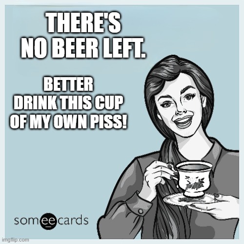 Meme #114: I dare you to drink it! | THERE'S NO BEER LEFT. BETTER DRINK THIS CUP
OF MY OWN PISS! | image tagged in someecards | made w/ Imgflip meme maker