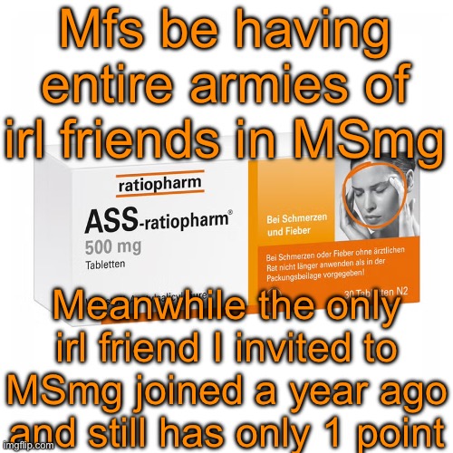 He’s https://imgflip.com/user/kiryufr | Mfs be having entire armies of irl friends in MSmg; Meanwhile the only irl friend I invited to MSmg joined a year ago and still has only 1 point | image tagged in ratiopharm | made w/ Imgflip meme maker