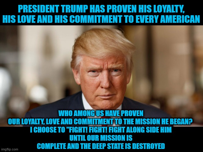 I choose to fight fight fight | PRESIDENT TRUMP HAS PROVEN HIS LOYALTY, HIS LOVE AND HIS COMMITMENT TO EVERY AMERICAN; WHO AMONG US HAVE PROVEN OUR LOYALTY, LOVE AND COMMITMENT TO THE MISSION HE BEGAN? 

I CHOOSE TO "FIGHT! FIGHT! FIGHT ALONG SIDE HIM
UNTIL OUR MISSION IS COMPLETE AND THE DEEP STATE IS DESTROYED | made w/ Imgflip meme maker