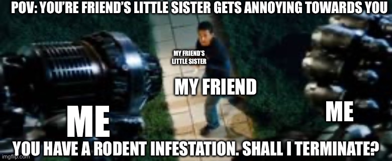 You have a rodent infestation shall I terminate? | POV: YOU’RE FRIEND’S LITTLE SISTER GETS ANNOYING TOWARDS YOU; MY FRIEND’S LITTLE SISTER; MY FRIEND; ME; ME; YOU HAVE A RODENT INFESTATION. SHALL I TERMINATE? | image tagged in you have a rodent infestation shall i terminate | made w/ Imgflip meme maker