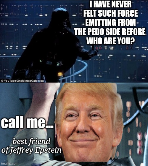 The force is off the charts with this one | I HAVE NEVER FELT SUCH FORCE EMITTING FROM THE PEDO SIDE BEFORE 
WHO ARE YOU? call me... best friend 
of Jeffrey Epstein | image tagged in donald trump,pedophile,maga,weaklings,dark side,cult | made w/ Imgflip meme maker