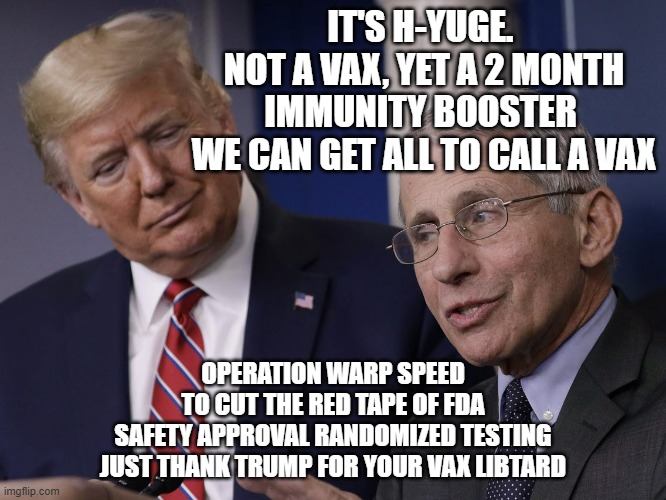 Trump and Fauci You Don't Make The Timeline The Virus Does | IT'S H-YUGE. 
NOT A VAX, YET A 2 MONTH
IMMUNITY BOOSTER 
WE CAN GET ALL TO CALL A VAX OPERATION WARP SPEED
TO CUT THE RED TAPE OF FDA
SAFETY | image tagged in trump and fauci you don't make the timeline the virus does | made w/ Imgflip meme maker
