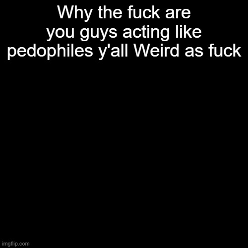 Why the fuck are you guys acting like pedophiles y'all Weird as fuck | made w/ Imgflip meme maker
