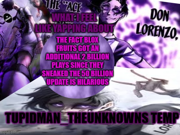 for the rework fruits they are prolly just taking them away and/or weakening them but making them more expensive | THE FACT BLOX FRUITS GOT AN ADDITIONAL 2 BILLION PLAYS SINCE THEY SNEAKED THE 50 BILLION UPDATE IS HILARIOUS | image tagged in tupidman_theunknown temp | made w/ Imgflip meme maker