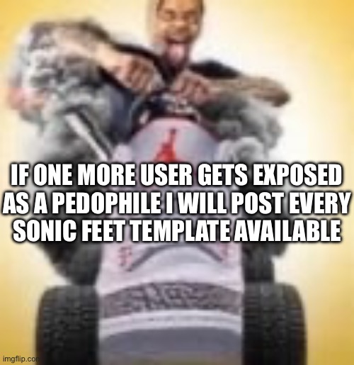 I’ve conducted a similar act once before | IF ONE MORE USER GETS EXPOSED
AS A PEDOPHILE I WILL POST EVERY
SONIC FEET TEMPLATE AVAILABLE | image tagged in flightreacts driving a shoe | made w/ Imgflip meme maker