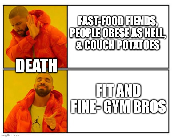 Preference | FAST-FOOD FIENDS,
PEOPLE OBESE AS HELL,
& COUCH POTATOES; DEATH; FIT AND FINE- GYM BROS | image tagged in no - yes | made w/ Imgflip meme maker