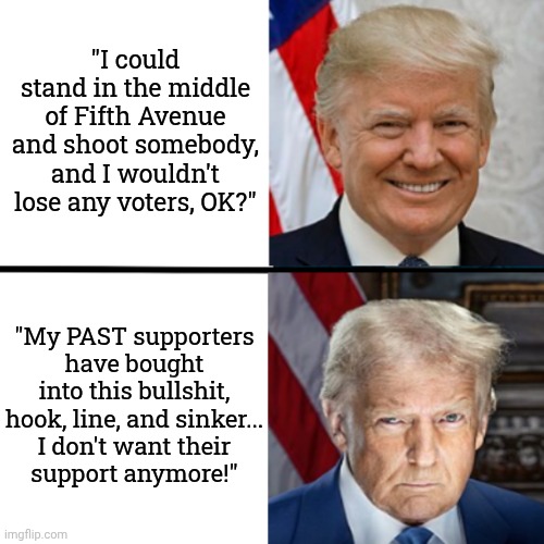 Surprise! Even his followers had standards. | "I could stand in the middle of Fifth Avenue and shoot somebody, and I wouldn't lose any voters, OK?"; "My PAST supporters have bought into this bullshit, hook, line, and sinker...
I don't want their
support anymore!" | image tagged in donald trump before vs after meme,congratulations you played yourself,downfall,jeffrey epstein,pedophilia,biggest loser | made w/ Imgflip meme maker