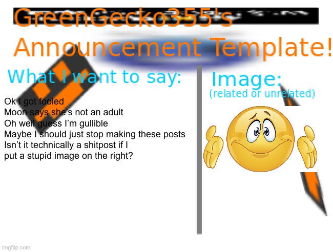 Hi once again I got fooled    (or did I?) | Ok I got fooled
Moon says she’s not an adult
Oh well guess I’m gullible
Maybe I should just stop making these posts
Isn’t it technically a shitpost if I 
put a stupid image on the right? | image tagged in greengecko355 announcement temp,gullible,oh well | made w/ Imgflip meme maker