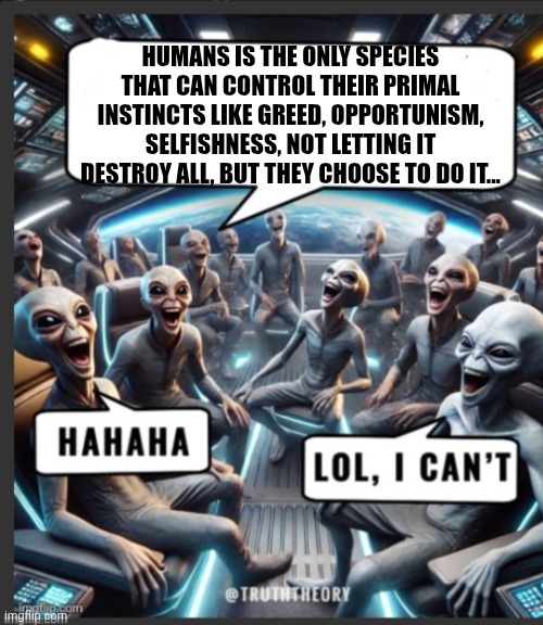 Funny | HUMANS IS THE ONLY SPECIES THAT CAN CONTROL THEIR PRIMAL INSTINCTS LIKE GREED, OPPORTUNISM, SELFISHNESS, NOT LETTING IT DESTROY ALL, BUT THEY CHOOSE TO DO IT... | image tagged in funny | made w/ Imgflip meme maker