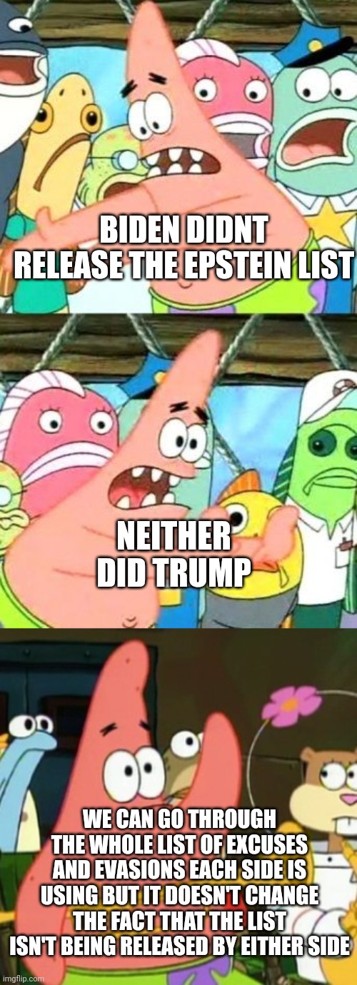 Different rationalisations, different excuses, different theories, same exact result. | BIDEN DIDNT RELEASE THE EPSTEIN LIST; NEITHER DID TRUMP; WE CAN GO THROUGH THE WHOLE LIST OF EXCUSES AND EVASIONS EACH SIDE IS USING BUT IT DOESN'T CHANGE THE FACT THAT THE LIST ISN'T BEING RELEASED BY EITHER SIDE | image tagged in memes,put it somewhere else patrick,no patrick | made w/ Imgflip meme maker