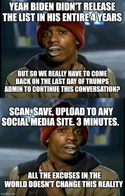 'It's a big club and you ain't in it'. | YEAH BIDEN DIDN'T RELEASE THE LIST IN HIS ENTIRE 4 YEARS; BUT SO WE REALLY HAVE TO COME BACK ON THE LAST DAY OF TRUMPS ADMIN TO CONTINUE THIS CONVERSATION? SCAN, SAVE, UPLOAD TO ANY SOCIAL MEDIA SITE. 3 MINUTES. ALL THE EXCUSES IN THE WORLD DOESN'T CHANGE THIS REALITY | image tagged in memes,y'all got any more of that | made w/ Imgflip meme maker