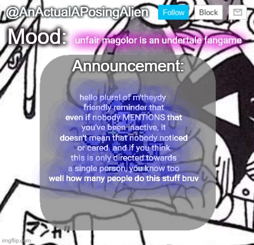 *appear* *say something* *return to abyss* | unfair magolor is an undertale fangame; hello plural of m'theydy 
friendly reminder that even if nobody MENTIONS that you've been inactive, it doesn't mean that nobody noticed or cared. and if you think this is only directed towards a single person, you know too well how many people do this stuff bruv | image tagged in anactualaposingalien announce template by interactionsystem | made w/ Imgflip meme maker