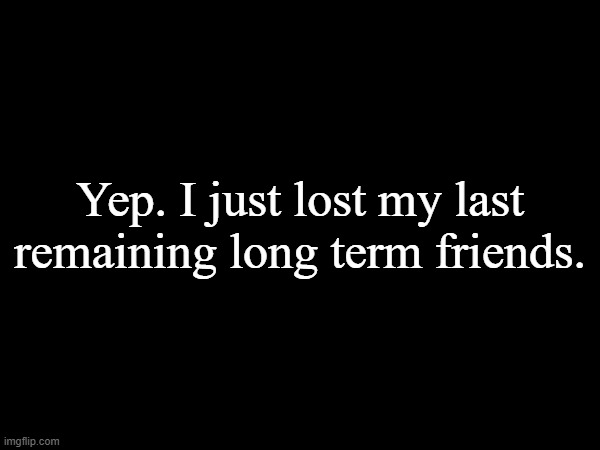 i wont be on for a bit. | Yep. I just lost my last remaining long term friends. | made w/ Imgflip meme maker