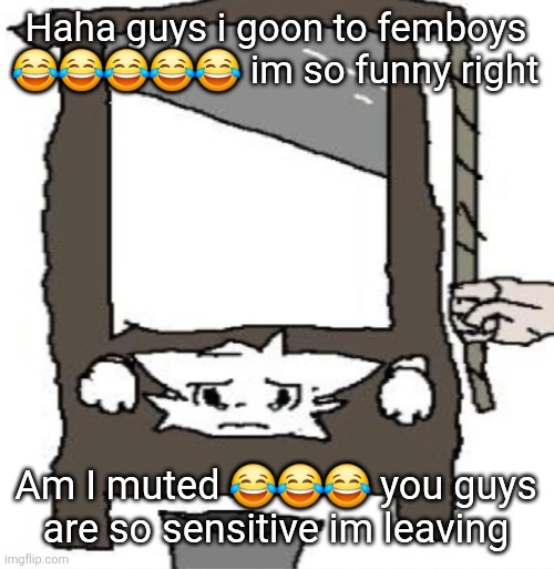 silly cat being beheaded or smth | Haha guys i goon to femboys 😂😂😂😂😂 im so funny right; Am I muted 😂😂😂 you guys are so sensitive im leaving | image tagged in silly cat being beheaded or smth | made w/ Imgflip meme maker