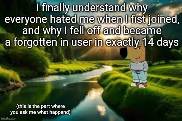 chill guy | I finally understand why everyone hated me when I fist joined, and why I fell off and became a forgotten in user in exactly 14 days; (this is the part where you ask me what happend) | image tagged in chill guy | made w/ Imgflip meme maker