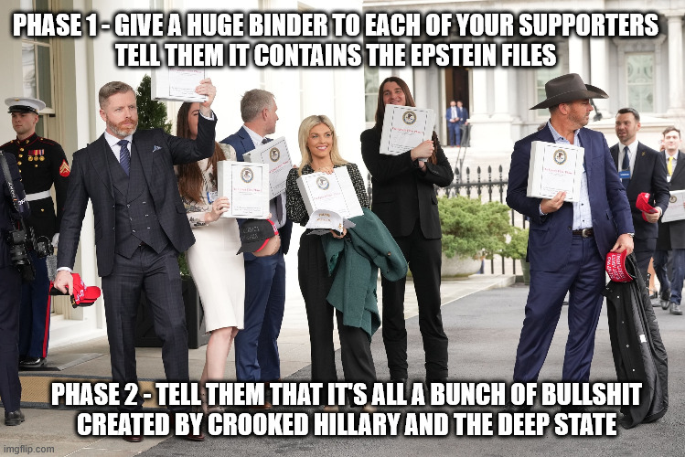 This is What 5D Thinking Looks Like in Action | PHASE 1 - GIVE A HUGE BINDER TO EACH OF YOUR SUPPORTERS
TELL THEM IT CONTAINS THE EPSTEIN FILES; PHASE 2 - TELL THEM THAT IT'S ALL A BUNCH OF BULLSHIT
CREATED BY CROOKED HILLARY AND THE DEEP STATE | image tagged in trump,epstein files,crooked hillary,deep state | made w/ Imgflip meme maker