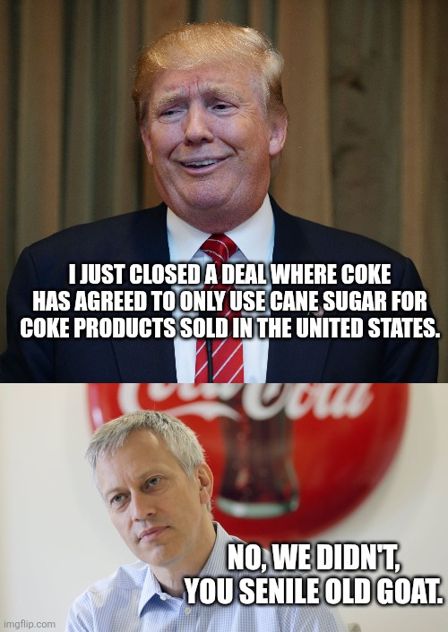 I JUST CLOSED A DEAL WHERE COKE HAS AGREED TO ONLY USE CANE SUGAR FOR COKE PRODUCTS SOLD IN THE UNITED STATES. NO, WE DIDN'T, YOU SENILE OLD GOAT. | image tagged in trump goofy face | made w/ Imgflip meme maker