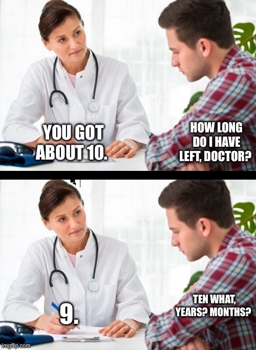 doctor and patient | HOW LONG DO I HAVE LEFT, DOCTOR? YOU GOT ABOUT 10. TEN WHAT, YEARS? MONTHS? 9. | image tagged in doctor and patient | made w/ Imgflip meme maker