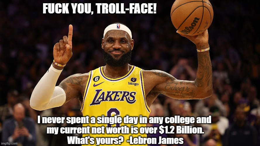 FUCK YOU, TROLL-FACE! I never spent a single day in any college and 
my current net worth is over $1.2 Billion.
What's yours?  -Lebron James | made w/ Imgflip meme maker