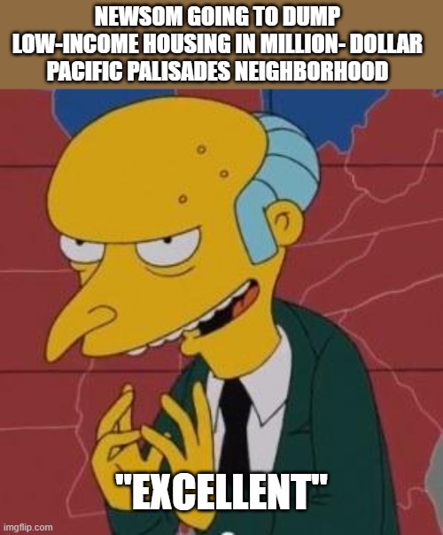 Mr. Burns Excellent | NEWSOM GOING TO DUMP LOW-INCOME HOUSING IN MILLION- DOLLAR PACIFIC PALISADES NEIGHBORHOOD; "EXCELLENT" | image tagged in mr burns excellent,california,democrats,governor | made w/ Imgflip meme maker