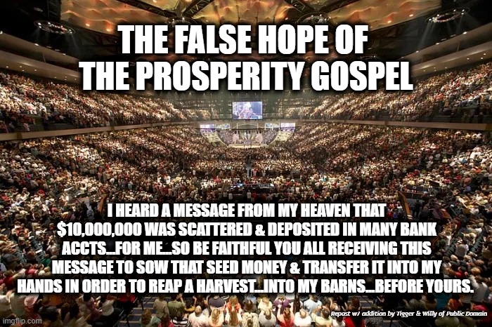 THE FALSE HOPE OF 
THE PROSPERITY GOSPEL; I HEARD A MESSAGE FROM MY HEAVEN THAT $10,000,000 WAS SCATTERED & DEPOSITED IN MANY BANK ACCTS...FOR ME...SO BE FAITHFUL YOU ALL RECEIVING THIS MESSAGE TO SOW THAT SEED MONEY & TRANSFER IT INTO MY HANDS IN ORDER TO REAP A HARVEST...INTO MY BARNS...BEFORE YOURS. Repost w/ addition by Tigger & Willy of Public Domain | made w/ Imgflip meme maker