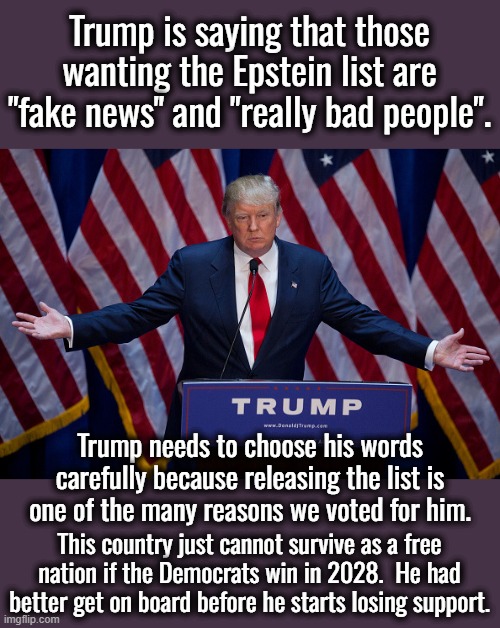 We already had one major disappointment with the big beautiful bill (which might have been big but it wasn't beautiful). | Trump is saying that those wanting the Epstein list are "fake news" and "really bad people". Trump needs to choose his words carefully because releasing the list is one of the many reasons we voted for him. This country just cannot survive as a free nation if the Democrats win in 2028.  He had better get on board before he starts losing support. | image tagged in donald trump,disappointment,still light years better than any democrat | made w/ Imgflip meme maker
